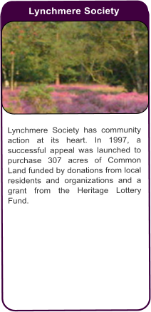 Lynchmere Society  Lynchmere Society has community action at its heart. In 1997, a successful appeal was launched to purchase 307 acres of Common Land funded by donations from local residents and organizations and a grant from the Heritage Lottery Fund.